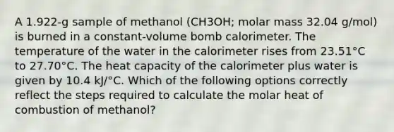 A 1.922-g sample of methanol (CH3OH; molar mass 32.04 g/mol) is burned in a constant-volume bomb calorimeter. The temperature of the water in the calorimeter rises from 23.51°C to 27.70°C. The heat capacity of the calorimeter plus water is given by 10.4 kJ/°C. Which of the following options correctly reflect the steps required to calculate the molar heat of combustion of methanol?