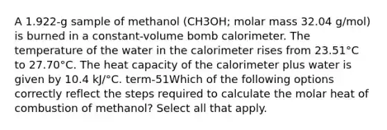 A 1.922-g sample of methanol (CH3OH; molar mass 32.04 g/mol) is burned in a constant-volume bomb calorimeter. The temperature of the water in the calorimeter rises from 23.51°C to 27.70°C. The heat capacity of the calorimeter plus water is given by 10.4 kJ/°C. term-51Which of the following options correctly reflect the steps required to calculate the molar heat of combustion of methanol? Select all that apply.