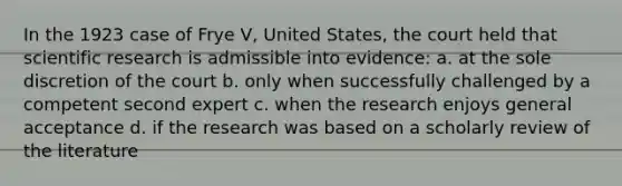 In the 1923 case of Frye V, United States, the court held that scientific research is admissible into evidence: a. at the sole discretion of the court b. only when successfully challenged by a competent second expert c. when the research enjoys general acceptance d. if the research was based on a scholarly review of the literature