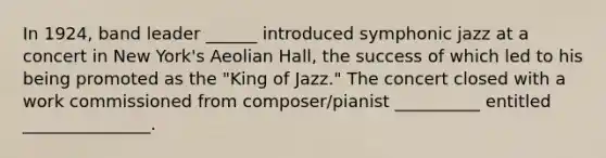 In 1924, band leader ______ introduced symphonic jazz at a concert in New York's Aeolian Hall, the success of which led to his being promoted as the "King of Jazz." The concert closed with a work commissioned from composer/pianist __________ entitled _______________.