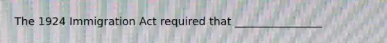 The 1924 Immigration Act required that ________________