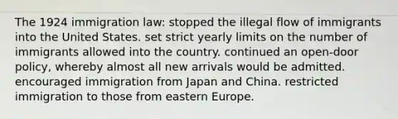 The 1924 immigration law: stopped the illegal flow of immigrants into the United States. set strict yearly limits on the number of immigrants allowed into the country. continued an open-door policy, whereby almost all new arrivals would be admitted. encouraged immigration from Japan and China. restricted immigration to those from eastern Europe.