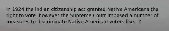 in 1924 the indian citizenship act granted Native Americans the right to vote. however the Supreme Court imposed a number of measures to discriminate Native American voters like...?