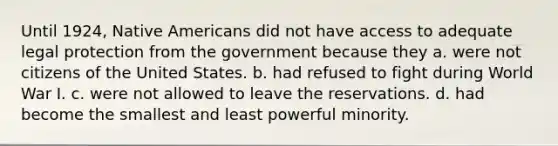 Until 1924, Native Americans did not have access to adequate legal protection from the government because they a. were not citizens of the United States. b. had refused to fight during World War I. c. were not allowed to leave the reservations. d. had become the smallest and least powerful minority.