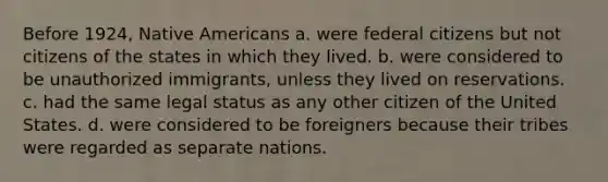 Before 1924, Native Americans a. were federal citizens but not citizens of the states in which they lived. b. were considered to be unauthorized immigrants, unless they lived on reservations. c. had the same legal status as any other citizen of the United States. d. were considered to be foreigners because their tribes were regarded as separate nations.