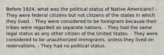 Before 1924, what was the political status of <a href='https://www.questionai.com/knowledge/k3QII3MXja-native-americans' class='anchor-knowledge'>native americans</a>? - They were federal citizens but not citizens of the states in which they lived. - They were considered to be foreigners because their tribes were regarded as separate nations. - They had the same legal status as any other citizen of the United States. - They were considered to be unauthorized immigrants, unless they lived on reservations. - They had no political status.