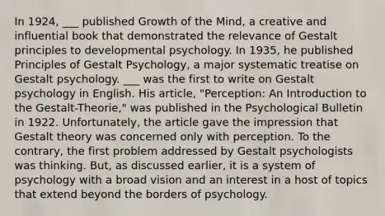 In 1924, ___ published Growth of the Mind, a creative and influential book that demonstrated the relevance of Gestalt principles to developmental psychology. In 1935, he published Principles of Gestalt Psychology, a major systematic treatise on Gestalt psychology. ___ was the first to write on Gestalt psychology in English. His article, "Perception: An Introduction to the Gestalt-Theorie," was published in the Psychological Bulletin in 1922. Unfortunately, the article gave the impression that Gestalt theory was concerned only with perception. To the contrary, the first problem addressed by Gestalt psychologists was thinking. But, as discussed earlier, it is a system of psychology with a broad vision and an interest in a host of topics that extend beyond the borders of psychology.