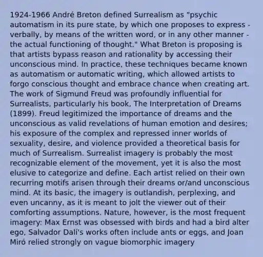 1924-1966 André Breton defined Surrealism as "psychic automatism in its pure state, by which one proposes to express - verbally, by means of the written word, or in any other manner - the actual functioning of thought." What Breton is proposing is that artists bypass reason and rationality by accessing their unconscious mind. In practice, these techniques became known as automatism or automatic writing, which allowed artists to forgo conscious thought and embrace chance when creating art. The work of Sigmund Freud was profoundly influential for Surrealists, particularly his book, The Interpretation of Dreams (1899). Freud legitimized the importance of dreams and the unconscious as valid revelations of human emotion and desires; his exposure of the complex and repressed inner worlds of sexuality, desire, and violence provided a theoretical basis for much of Surrealism. Surrealist imagery is probably the most recognizable element of the movement, yet it is also the most elusive to categorize and define. Each artist relied on their own recurring motifs arisen through their dreams or/and unconscious mind. At its basic, the imagery is outlandish, perplexing, and even uncanny, as it is meant to jolt the viewer out of their comforting assumptions. Nature, however, is the most frequent imagery: Max Ernst was obsessed with birds and had a bird alter ego, Salvador Dalí's works often include ants or eggs, and Joan Miró relied strongly on vague biomorphic imagery