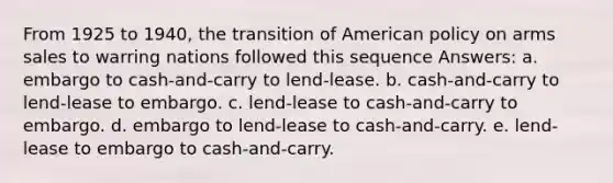 From 1925 to 1940, the transition of American policy on arms sales to warring nations followed this sequence Answers: a. embargo to cash-and-carry to lend-lease. b. cash-and-carry to lend-lease to embargo. c. lend-lease to cash-and-carry to embargo. d. embargo to lend-lease to cash-and-carry. e. lend-lease to embargo to cash-and-carry.