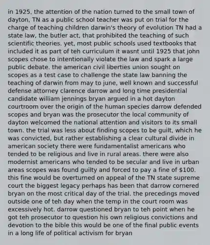 in 1925, the attention of the nation turned to the small town of dayton, TN as a public school teacher was put on trial for the charge of teaching children darwin's theory of evolution TN had a state law, the butler act, that prohibited the teaching of such scientific theories. yet, most public schools used textbooks that included it as part of teh curriculum it wasnt until 1925 that john scopes chose to intentionally violate the law and spark a large public debate. the american civil liberties union sought on scopes as a test case to challenge the state law banning the teaching of darwin from may to june, well known and successful defense attorney clarence darrow and long time presidential candidate william jennings bryan argued in a hot dayton courtroom over the origin of the human species darrow defended scopes and bryan was the prosecutor the local community of dayton welcomed the national attention and visitors to its small town. the trial was less about finding scopes to be guilt, which he was convicted, but rather establishing a clear cultural divide in american society there were fundamentalist americans who tended to be religious and live in rural areas. there were also modernist americans who tended to be secular and live in urban areas scopes was found guilty and forced to pay a fine of 100. this fine would be overturned on appeal of the TN state supreme court the biggest legacy perhaps has been that darrow cornered bryan on the most critical day of the trial. the precedings moved outside one of teh day when the temp in the court room was excessively hot. darrow questioned bryan to teh point when he got teh prosecutor to question his own religious convictions and devotion to the bible this would be one of the final public events in a long life of political activism for bryan