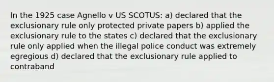 In the 1925 case Agnello v US SCOTUS: a) declared that the exclusionary rule only protected private papers b) applied the exclusionary rule to the states c) declared that the exclusionary rule only applied when the illegal police conduct was extremely egregious d) declared that the exclusionary rule applied to contraband