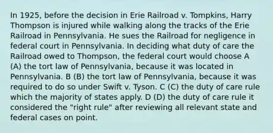 In 1925, before the decision in Erie Railroad v. Tompkins, Harry Thompson is injured while walking along the tracks of the Erie Railroad in Pennsylvania. He sues the Railroad for negligence in federal court in Pennsylvania. In deciding what duty of care the Railroad owed to Thompson, the federal court would choose A (A) the tort law of Pennsylvania, because it was located in Pennsylvania. B (B) the tort law of Pennsylvania, because it was required to do so under Swift v. Tyson. C (C) the duty of care rule which the majority of states apply. D (D) the duty of care rule it considered the "right rule" after reviewing all relevant state and federal cases on point.