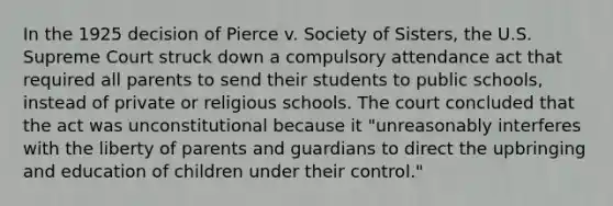 In the 1925 decision of Pierce v. Society of Sisters, the U.S. Supreme Court struck down a compulsory attendance act that required all parents to send their students to public schools, instead of private or religious schools. The court concluded that the act was unconstitutional because it "unreasonably interferes with the liberty of parents and guardians to direct the upbringing and education of children under their control."