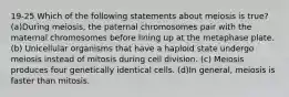 19-25 Which of the following statements about meiosis is true? (a)During meiosis, the paternal chromosomes pair with the maternal chromosomes before lining up at the metaphase plate. (b) Unicellular organisms that have a haploid state undergo meiosis instead of mitosis during cell division. (c) Meiosis produces four genetically identical cells. (d)In general, meiosis is faster than mitosis.