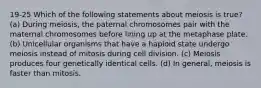 19-25 Which of the following statements about meiosis is true? (a) During meiosis, the paternal chromosomes pair with the maternal chromosomes before lining up at the metaphase plate. (b) Unicellular organisms that have a haploid state undergo meiosis instead of mitosis during cell division. (c) Meiosis produces four genetically identical cells. (d) In general, meiosis is faster than mitosis.