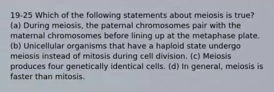 19-25 Which of the following statements about meiosis is true? (a) During meiosis, the paternal chromosomes pair with the maternal chromosomes before lining up at the metaphase plate. (b) Unicellular organisms that have a haploid state undergo meiosis instead of mitosis during cell division. (c) Meiosis produces four genetically identical cells. (d) In general, meiosis is faster than mitosis.