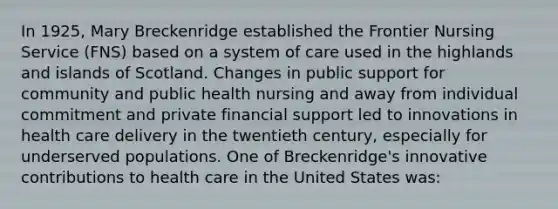 In 1925, Mary Breckenridge established the Frontier Nursing Service (FNS) based on a system of care used in the highlands and islands of Scotland. Changes in public support for community and public health nursing and away from individual commitment and private financial support led to innovations in health care delivery in the twentieth century, especially for underserved populations. One of Breckenridge's innovative contributions to health care in the United States was: