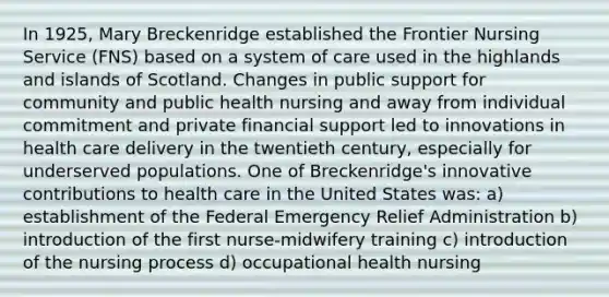 In 1925, Mary Breckenridge established the Frontier Nursing Service (FNS) based on a system of care used in the highlands and islands of Scotland. Changes in public support for community and public health nursing and away from individual commitment and private financial support led to innovations in health care delivery in the twentieth century, especially for underserved populations. One of Breckenridge's innovative contributions to health care in the United States was: a) establishment of the Federal Emergency Relief Administration b) introduction of the first nurse-midwifery training c) introduction of the nursing process d) occupational health nursing