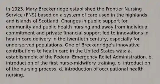 In 1925, Mary Breckenridge established the Frontier Nursing Service (FNS) based on a system of care used in the highlands and islands of Scotland. Changes in public support for community and public health nursing and away from individual commitment and private financial support led to innovations in health care delivery in the twentieth century, especially for underserved populations. One of Breckenridge's innovative contributions to health care in the United States was: a. establishment of the Federal Emergency Relief Administration. b. introduction of the first nurse-midwifery training. c. introduction of the nursing process. d. introduction of occupational health nursing.