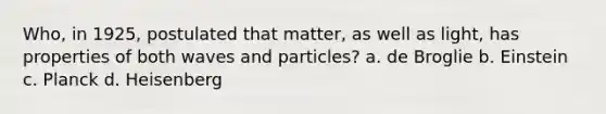 Who, in 1925, postulated that matter, as well as light, has properties of both waves and particles? a. de Broglie b. Einstein c. Planck d. Heisenberg