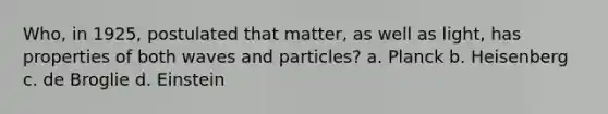 Who, in 1925, postulated that matter, as well as light, has properties of both waves and particles? a. Planck b. Heisenberg c. de Broglie d. Einstein