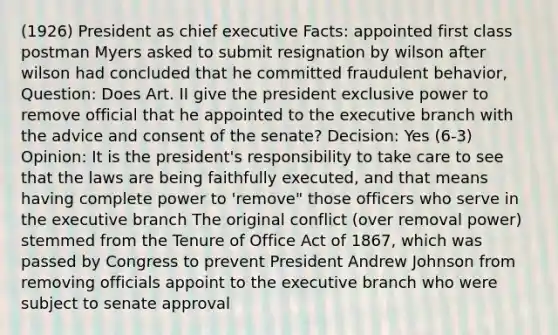 (1926) President as chief executive Facts: appointed first class postman Myers asked to submit resignation by wilson after wilson had concluded that he committed fraudulent behavior, Question: Does Art. II give the president exclusive power to remove official that he appointed to the executive branch with the advice and consent of the senate? Decision: Yes (6-3) Opinion: It is the president's responsibility to take care to see that the laws are being faithfully executed, and that means having complete power to 'remove" those officers who serve in the executive branch The original conflict (over removal power) stemmed from the Tenure of Office Act of 1867, which was passed by Congress to prevent President Andrew Johnson from removing officials appoint to the executive branch who were subject to senate approval