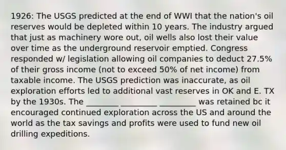 1926: The USGS predicted at the end of WWI that the nation's oil reserves would be depleted within 10 years. The industry argued that just as machinery wore out, oil wells also lost their value over time as the underground reservoir emptied. Congress responded w/ legislation allowing oil companies to deduct 27.5% of their gross income (not to exceed 50% of net income) from taxable income. The USGS prediction was inaccurate, as oil exploration efforts led to additional vast reserves in OK and E. TX by the 1930s. The ________ _________ _________ was retained bc it encouraged continued exploration across the US and around the world as the tax savings and profits were used to fund new oil drilling expeditions.