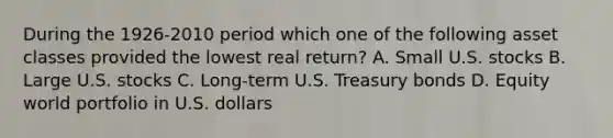 During the 1926-2010 period which one of the following asset classes provided the lowest real return? A. Small U.S. stocks B. Large U.S. stocks C. Long-term U.S. Treasury bonds D. Equity world portfolio in U.S. dollars