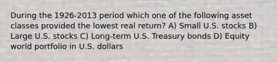 During the 1926-2013 period which one of the following asset classes provided the lowest real return? A) Small U.S. stocks B) Large U.S. stocks C) Long-term U.S. Treasury bonds D) Equity world portfolio in U.S. dollars