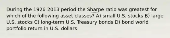 During the 1926-2013 period the Sharpe ratio was greatest for which of the following asset classes? A) small U.S. stocks B) large U.S. stocks C) long-term U.S. Treasury bonds D) bond world portfolio return in U.S. dollars