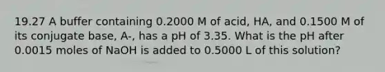 19.27 A buffer containing 0.2000 M of acid, HA, and 0.1500 M of its conjugate base, A-, has a pH of 3.35. What is the pH after 0.0015 moles of NaOH is added to 0.5000 L of this solution?