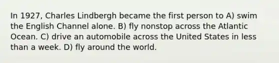 In 1927, Charles Lindbergh became the first person to A) swim the English Channel alone. B) fly nonstop across the Atlantic Ocean. C) drive an automobile across the United States in less than a week. D) fly around the world.