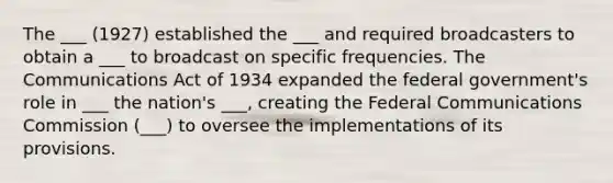 The ___ (1927) established the ___ and required broadcasters to obtain a ___ to broadcast on specific frequencies. The Communications Act of 1934 expanded the federal government's role in ___ the nation's ___, creating the Federal Communications Commission (___) to oversee the implementations of its provisions.