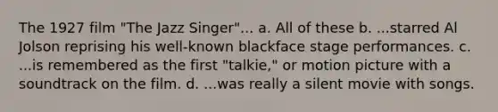 The 1927 film "The Jazz Singer"... a. All of these b. ...starred Al Jolson reprising his well-known blackface stage performances. c. ...is remembered as the first "talkie," or motion picture with a soundtrack on the film. d. ...was really a silent movie with songs.