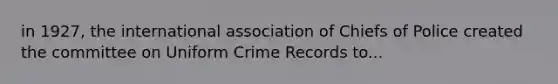 in 1927, the international association of Chiefs of Police created the committee on Uniform Crime Records to...