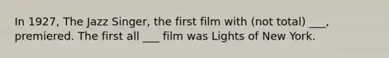 In 1927, The Jazz Singer, the first film with (not total) ___, premiered. The first all ___ film was Lights of New York.