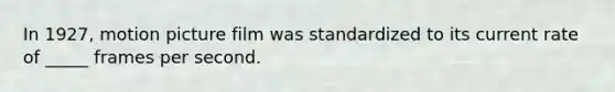 In 1927, motion picture film was standardized to its current rate of _____ frames per second.