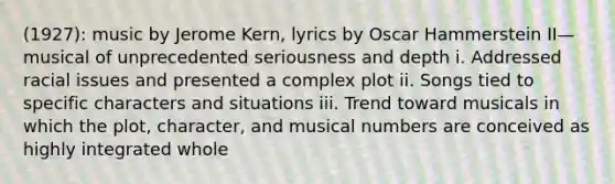 (1927): music by Jerome Kern, lyrics by Oscar Hammerstein II—musical of unprecedented seriousness and depth i. Addressed racial issues and presented a complex plot ii. Songs tied to specific characters and situations iii. Trend toward musicals in which the plot, character, and musical numbers are conceived as highly integrated whole