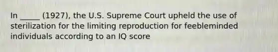 In _____ (1927), the U.S. Supreme Court upheld the use of sterilization for the limiting reproduction for feebleminded individuals according to an IQ score