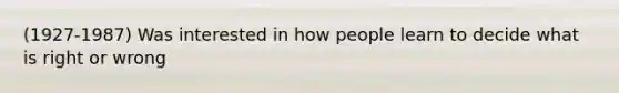 (1927-1987) Was interested in how people learn to decide what is right or wrong