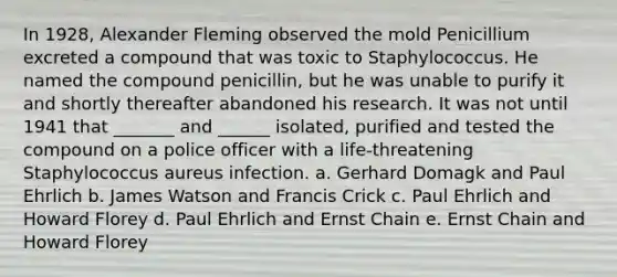 In 1928, Alexander Fleming observed the mold Penicillium excreted a compound that was toxic to Staphylococcus. He named the compound penicillin, but he was unable to purify it and shortly thereafter abandoned his research. It was not until 1941 that _______ and ______ isolated, purified and tested the compound on a police officer with a life-threatening Staphylococcus aureus infection. a. Gerhard Domagk and Paul Ehrlich b. James Watson and Francis Crick c. Paul Ehrlich and Howard Florey d. Paul Ehrlich and Ernst Chain e. Ernst Chain and Howard Florey