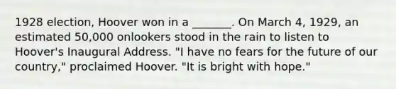 1928 election, Hoover won in a _______. On March 4, 1929, an estimated 50,000 onlookers stood in the rain to listen to Hoover's Inaugural Address. "I have no fears for the future of our country," proclaimed Hoover. "It is bright with hope."
