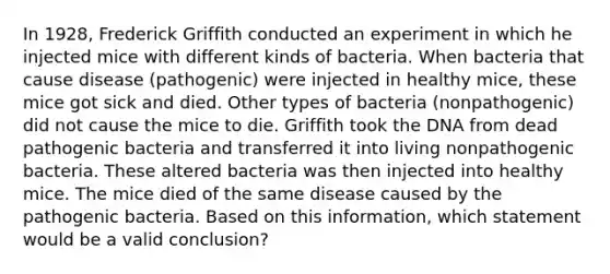 In 1928, Frederick Griffith conducted an experiment in which he injected mice with different kinds of bacteria. When bacteria that cause disease (pathogenic) were injected in healthy mice, these mice got sick and died. Other types of bacteria (nonpathogenic) did not cause the mice to die. Griffith took the DNA from dead pathogenic bacteria and transferred it into living nonpathogenic bacteria. These altered bacteria was then injected into healthy mice. The mice died of the same disease caused by the pathogenic bacteria. Based on this information, which statement would be a valid conclusion?