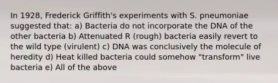 In 1928, Frederick Griffith's experiments with S. pneumoniae suggested that: a) Bacteria do not incorporate the DNA of the other bacteria b) Attenuated R (rough) bacteria easily revert to the wild type (virulent) c) DNA was conclusively the molecule of heredity d) Heat killed bacteria could somehow "transform" live bacteria e) All of the above