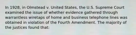 In 1928, in Olmstead v. United States, the U.S. Supreme Court examined the issue of whether evidence gathered through warrantless wiretaps of home and business telephone lines was obtained in violation of the Fourth Amendment. The majority of the justices found that: