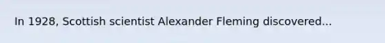 In 1928, Scottish scientist Alexander Fleming discovered...