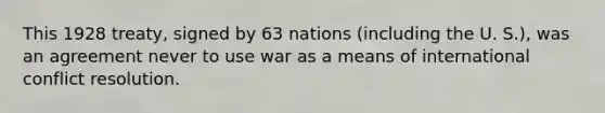 This 1928 treaty, signed by 63 nations (including the U. S.), was an agreement never to use war as a means of international conflict resolution.