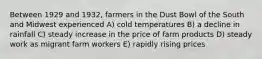 Between 1929 and 1932, farmers in the Dust Bowl of the South and Midwest experienced A) cold temperatures B) a decline in rainfall C) steady increase in the price of farm products D) steady work as migrant farm workers E) rapidly rising prices