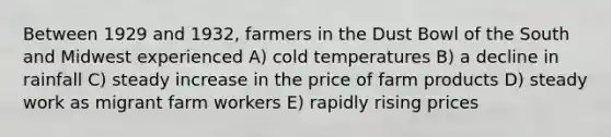 Between 1929 and 1932, farmers in the Dust Bowl of the South and Midwest experienced A) cold temperatures B) a decline in rainfall C) steady increase in the price of farm products D) steady work as migrant farm workers E) rapidly rising prices