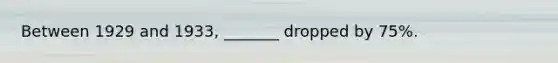 Between 1929 and 1933, _______ dropped by 75%.